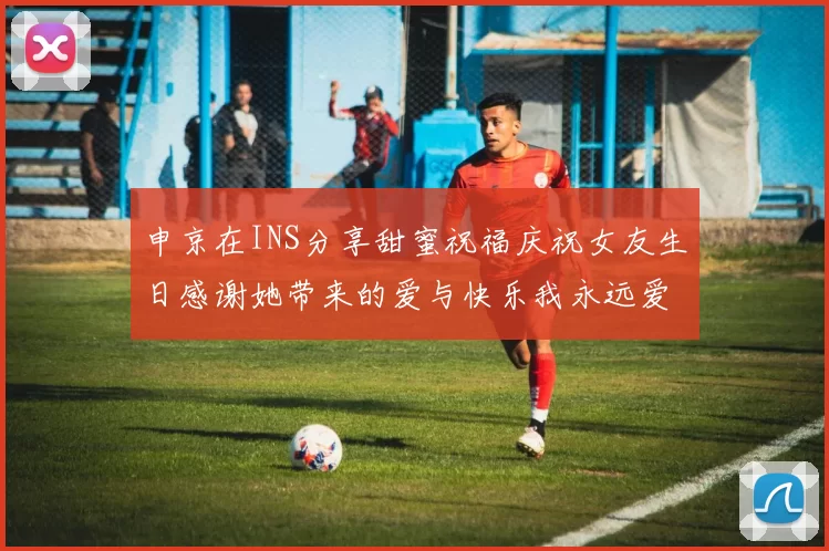 申京在INS分享甜蜜祝福庆祝女友生日感谢她带来的爱与快乐我永远爱你