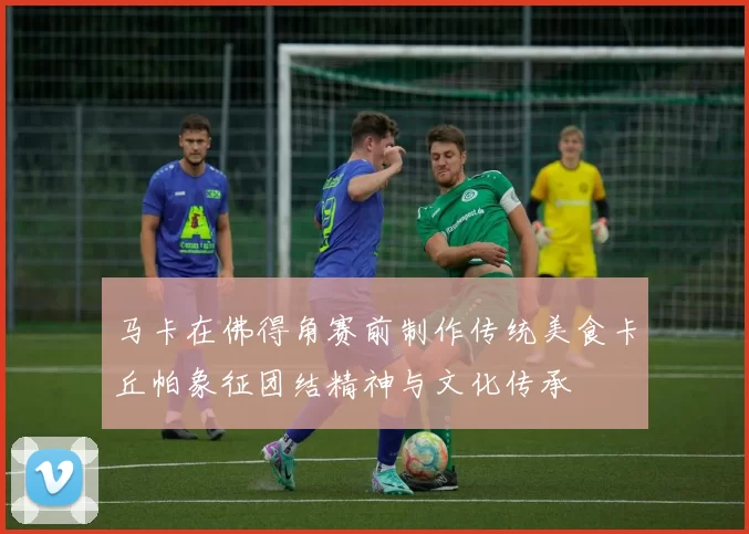 马卡在佛得角赛前制作传统美食卡丘帕象征团结精神与文化传承