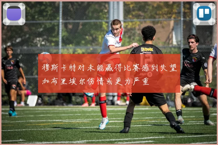 穆斯卡特对未能赢得比赛感到失望加布里埃尔伤情或更为严重