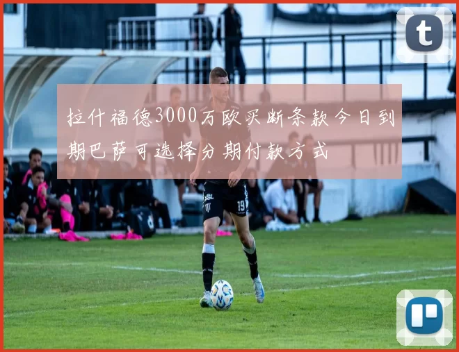 拉什福德3000万欧买断条款今日到期巴萨可选择分期付款方式