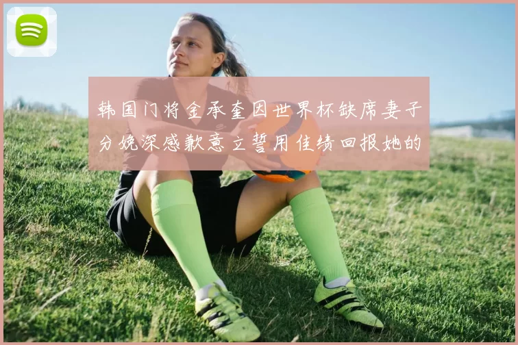 韩国门将金承奎因世界杯缺席妻子分娩深感歉意立誓用佳绩回报她的支持与爱