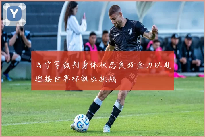 马宁等裁判身体状态良好全力以赴迎接世界杯执法挑战