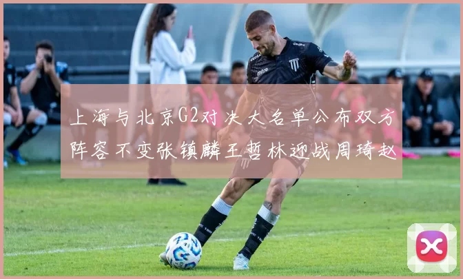 上海与北京G2对决大名单公布双方阵容不变张镇麟王哲林迎战周琦赵睿