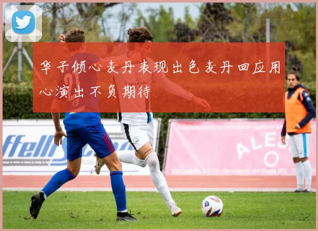 华子倾心麦丹表现出色麦丹回应用心演出不负期待