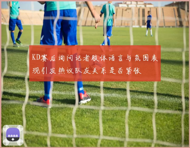 KD赛后询问记者肢体语言与氛围表现引发热议队友关系是否紧张