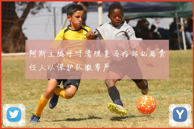 阿斯主编呼吁清理皇马内部乱局责任人以保护队徽尊严