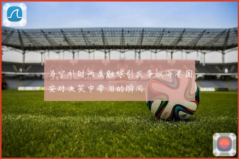 马宁补时两度触球引发争议海港国安对决笑中带泪的瞬间
