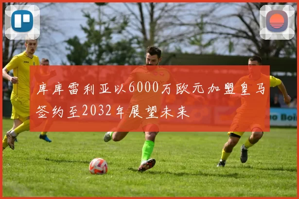 库库雷利亚以6000万欧元加盟皇马签约至2032年展望未来