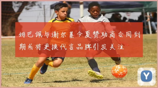 姆巴佩与谢尔基今夏赞助商合同到期或将更换代言品牌引发关注