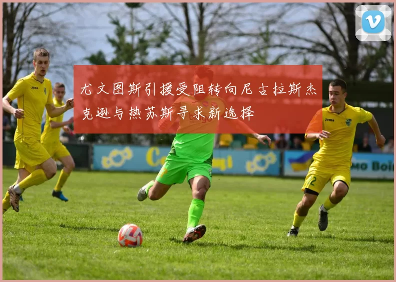 尤文图斯引援受阻转向尼古拉斯杰克逊与热苏斯寻求新选择