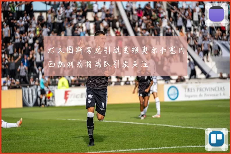 尤文图斯考虑引进基维奥尔和塞内西凯利或将离队引发关注
