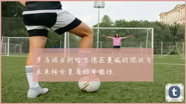 罗马诺分析哈兰德在曼城的现状与未来转会皇马的可能性