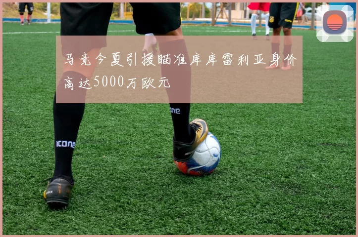 马竞今夏引援瞄准库库雷利亚身价高达5000万欧元