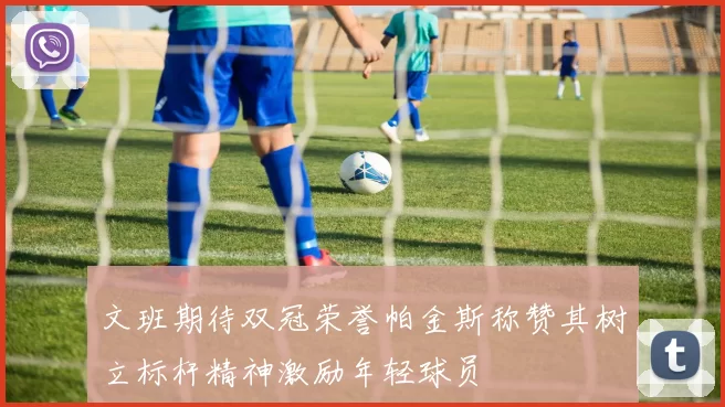 文班期待双冠荣誉帕金斯称赞其树立标杆精神激励年轻球员
