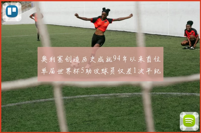奥利塞创造历史成就94年以来首位单届世界杯5助攻球员仅差1次平纪录