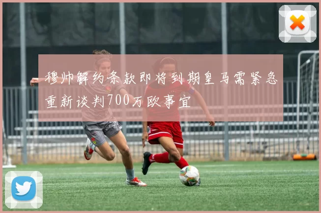 穆帅解约条款即将到期皇马需紧急重新谈判700万欧事宜