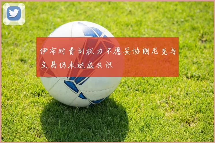伊布对青训权力不愿妥协朗尼克与交易仍未达成共识