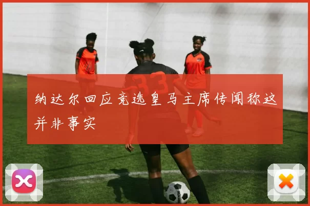 纳达尔回应竞选皇马主席传闻称这并非事实