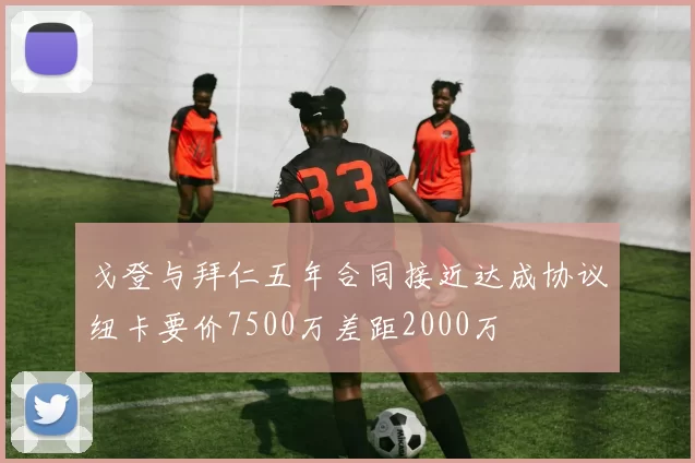 戈登与拜仁五年合同接近达成协议纽卡要价7500万差距2000万