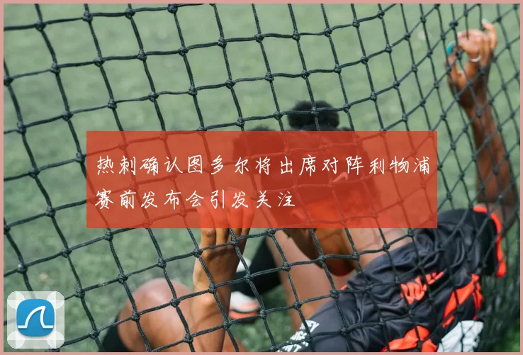 热刺确认图多尔将出席对阵利物浦赛前发布会引发关注