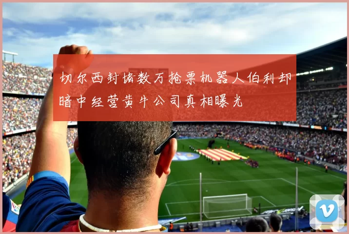切尔西封堵数万抢票机器人伯利却暗中经营黄牛公司真相曝光
