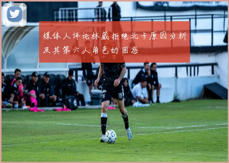 媒体人评论林葳拒绝北卡原因分析及其第六人角色的困惑